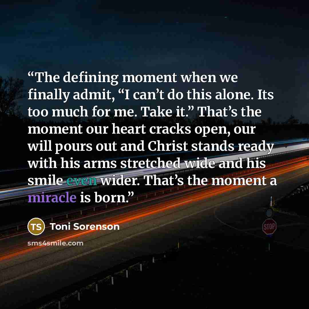 “The defining moment when we finally admit, “I can’t do this alone. Its too much for me. Take it.” That’s the moment our heart cracks open, our will pours out and Christ stands ready with his arms stretched wide and his smile even wider. That’s the moment a miracle is born.” quote by Toni Sorenson