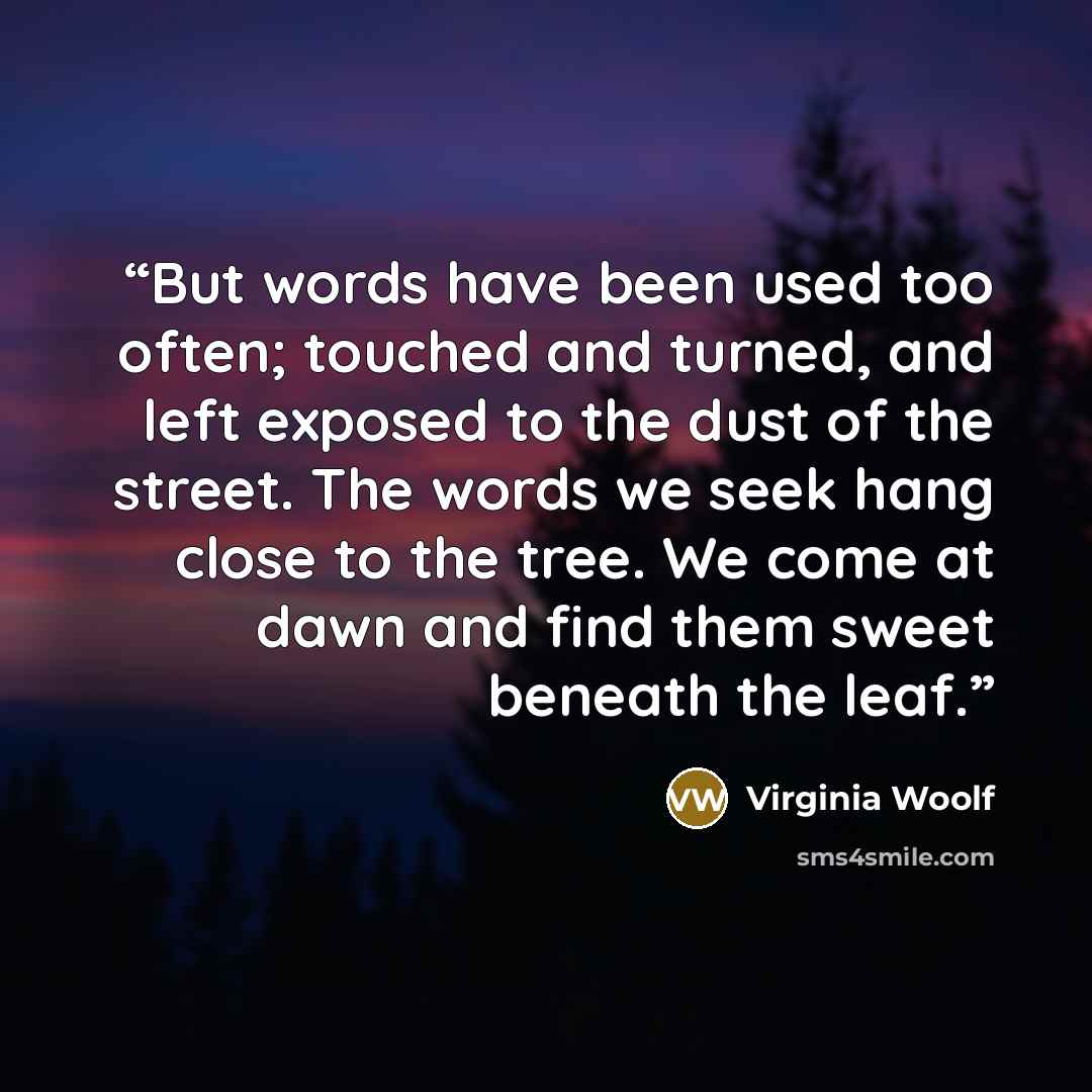“But words have been used too often; touched and turned, and left exposed to the dust of the street. The words we seek hang close to the tree. We come at dawn and find them sweet beneath the leaf.” quote by Virginia Woolf