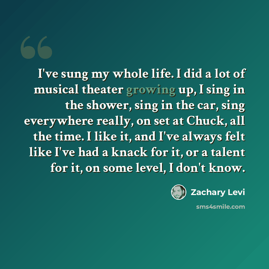 “I've sung my whole life. I did a lot of musical theater growing up, I sing in the shower, sing in the car, sing everywhere really, on set at Chuck, all the time. I like it, and I've always felt like I've had a knack for it, or a talent for it, on some level, I don't know.” quote by Zachary Levi