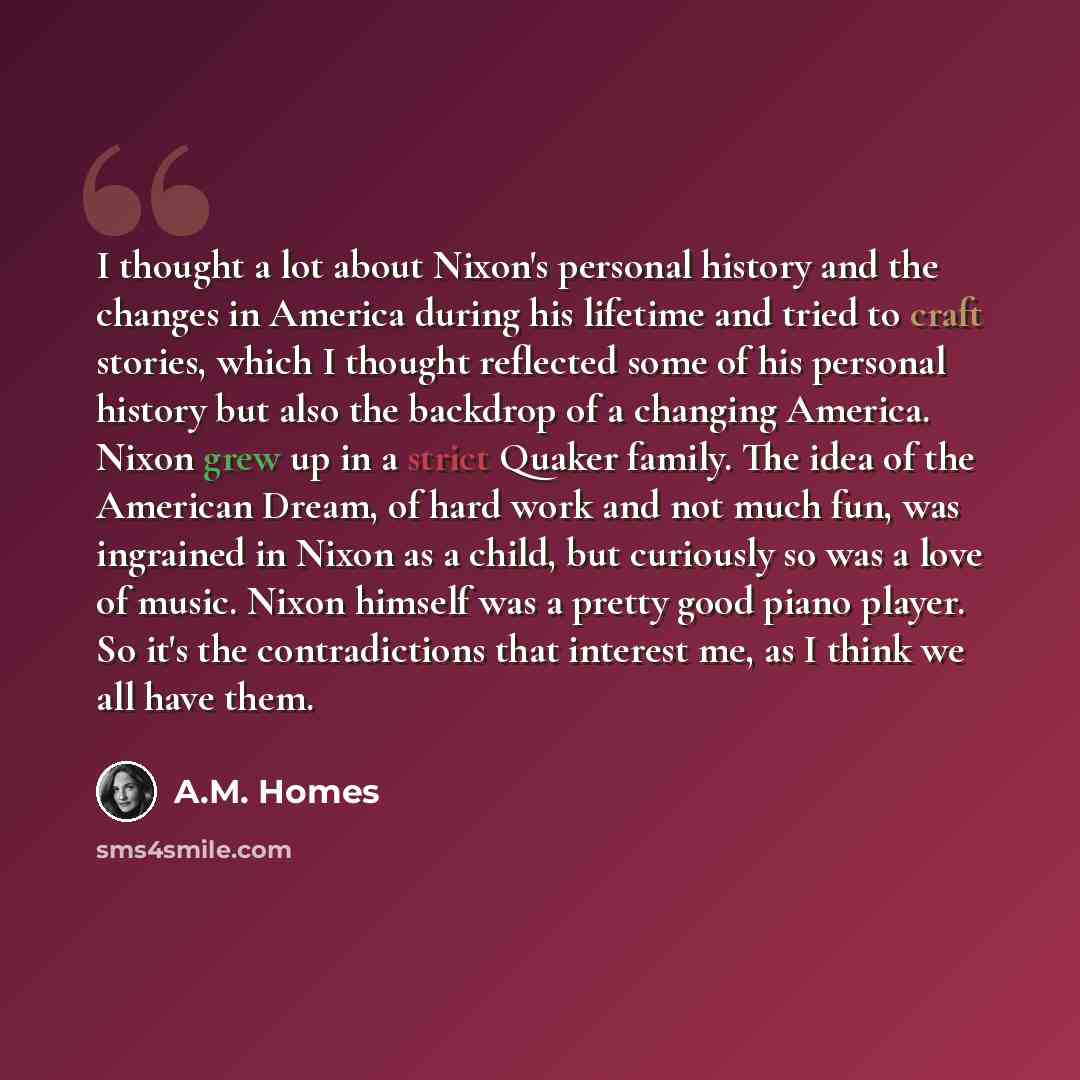 “I thought a lot about Nixon's personal history and the changes in America during his lifetime and tried to craft stories, which I thought reflected some of his personal history but also the backdrop of a changing America. Nixon grew up in a strict Quaker family. The idea of the American Dream, of…” quote by A.M. Homes