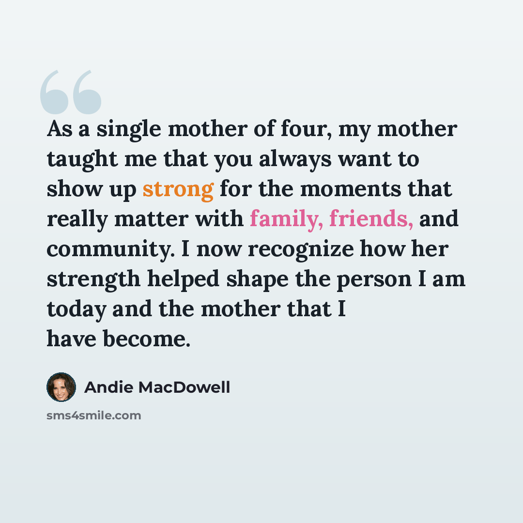 “As a single mother of four, my mother taught me that you always want to show up strong for the moments that really matter with family, friends, and community. I now recognize how her strength helped shape the person I am today and the mother that I have become.” quote by Andie MacDowell