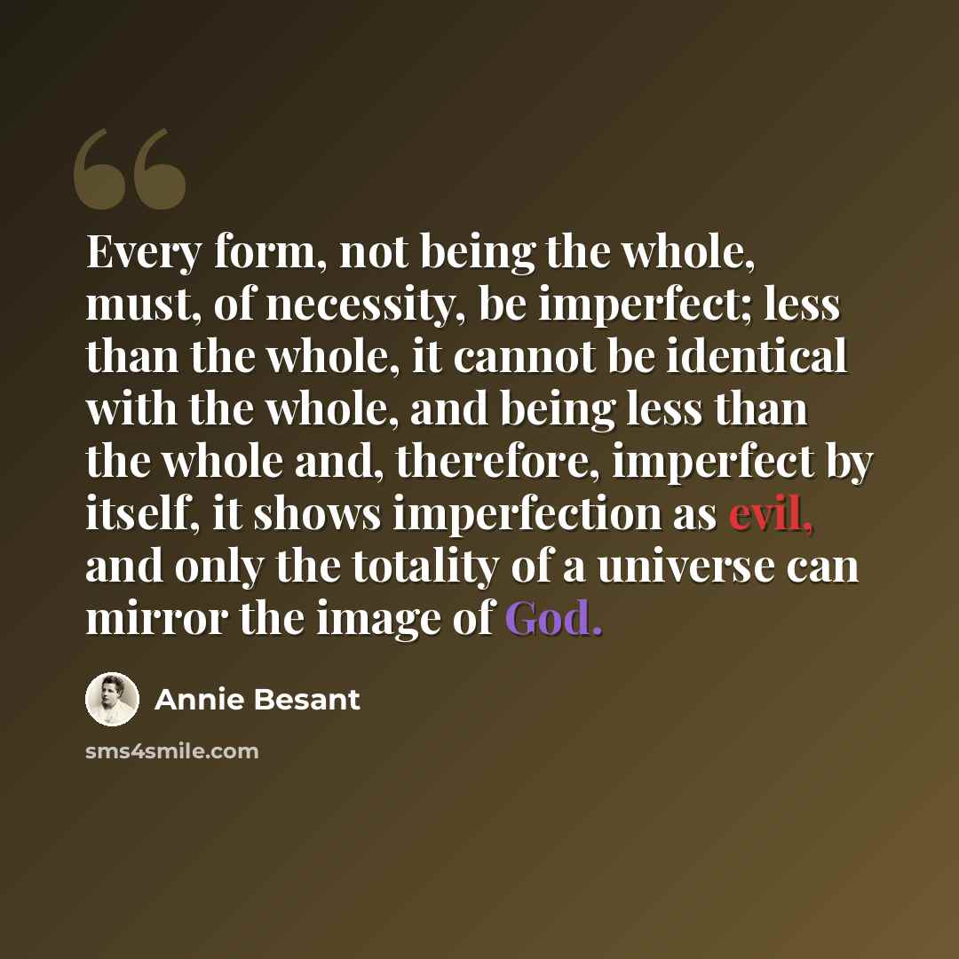 “Every form, not being the whole, must, of necessity, be imperfect; less than the whole, it cannot be identical with the whole, and being less than the whole and, therefore, imperfect by itself, it shows imperfection as evil, and only the totality of a universe can mirror the image of God.” quote by Annie Besant