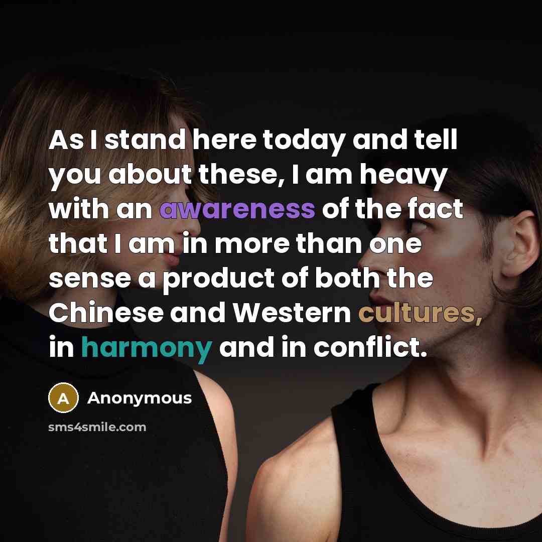 “As I stand here today and tell you about these, I am heavy with an awareness of the fact that I am in more than one sense a product of both the Chinese and Western cultures, in harmony and in conflict.” quote by Anonymous