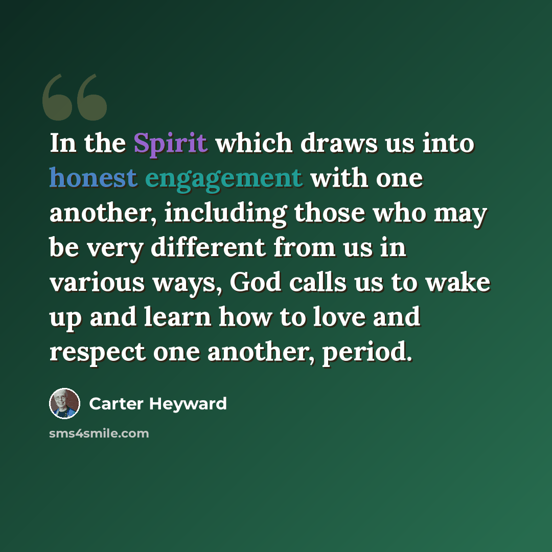 “In the Spirit which draws us into honest engagement with one another, including those who may be very different from us in various ways, God calls us to wake up and learn how to love and respect one another, period.” quote by Carter Heyward
