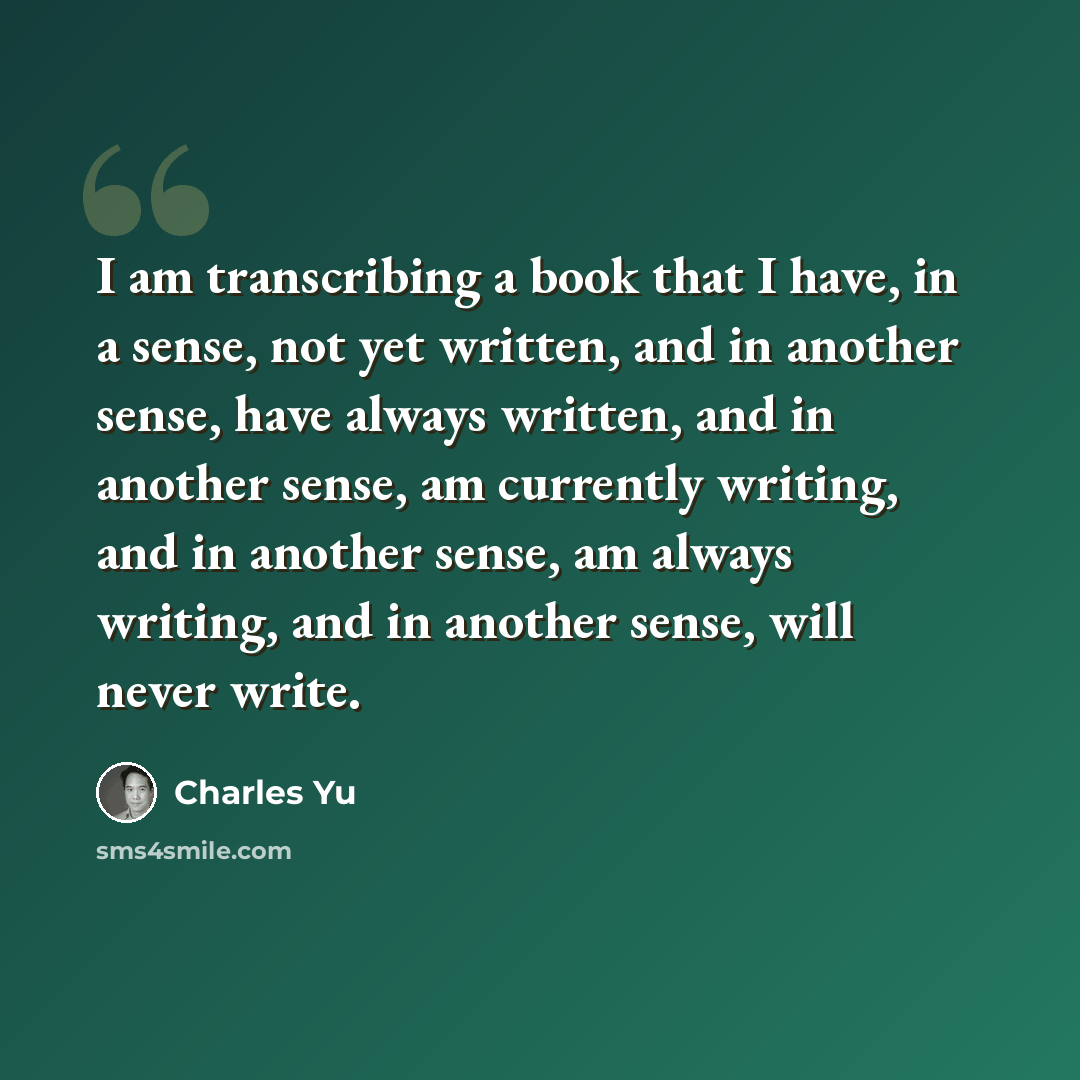 “I am transcribing a book that I have, in a sense, not yet written, and in another sense, have always written, and in another sense, am currently writing, and in another sense, am always writing, and in another sense, will never write.” quote by Charles Yu