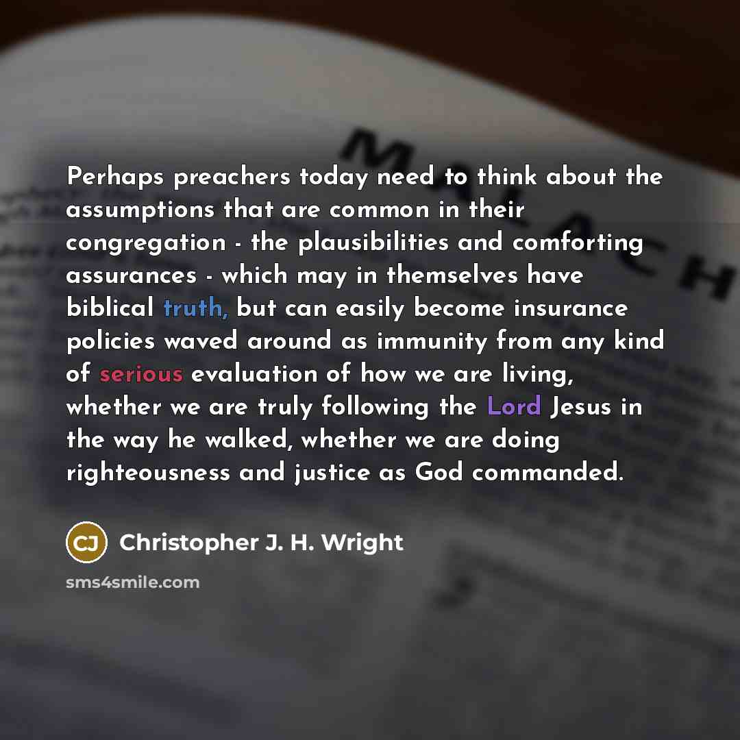 “Perhaps preachers today need to think about the assumptions that are common in their congregation - the plausibilities and comforting assurances - which may in themselves have biblical truth, but can easily become insurance policies waved around as immunity from any kind of serious evaluation of…” quote by Christopher J. H. Wright