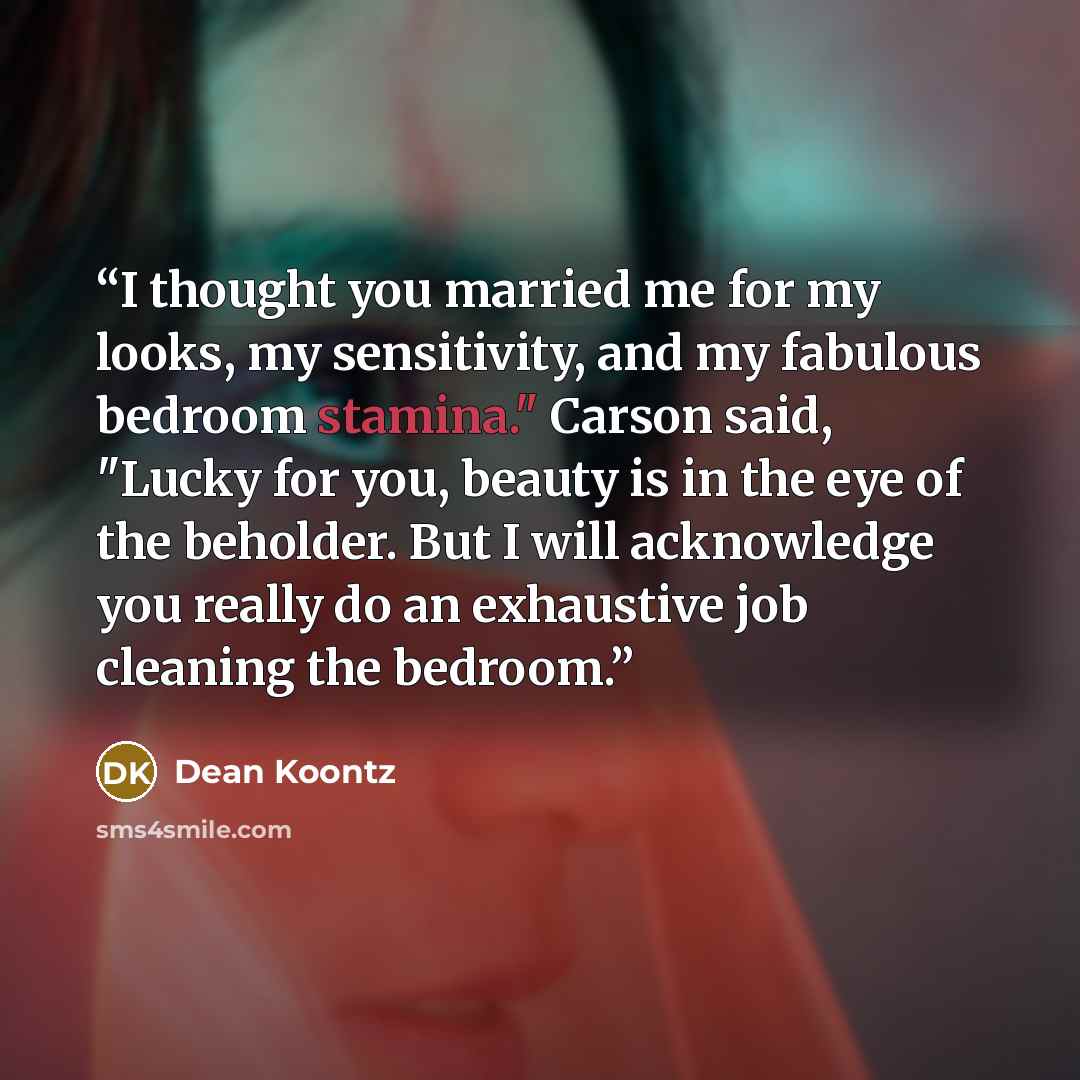“I thought you married me for my looks, my sensitivity, and my fabulous bedroom stamina." Carson said, "Lucky for you, beauty is in the eye of the beholder. But I will acknowledge you really do an exhaustive job cleaning the bedroom.” quote by Dean Koontz