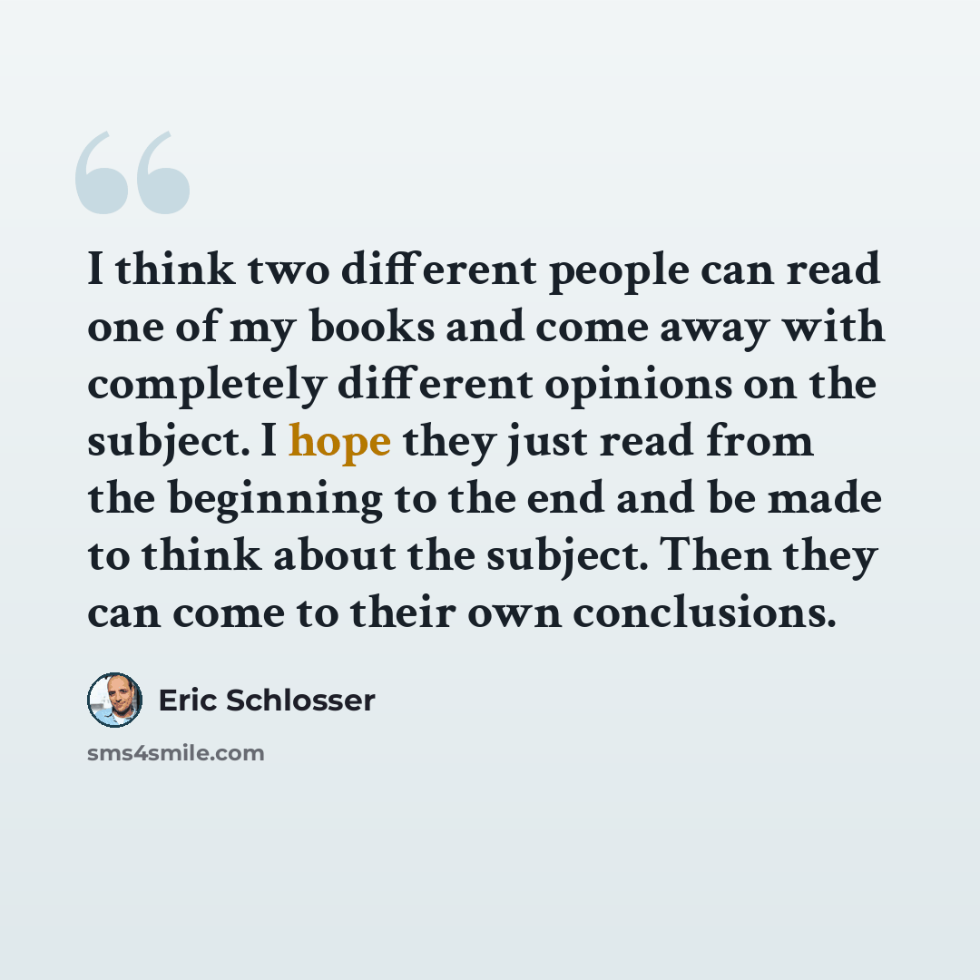 “I think two different people can read one of my books and come away with completely different opinions on the subject. I hope they just read from the beginning to the end and be made to think about the subject. Then they can come to their own conclusions.” quote by Eric Schlosser