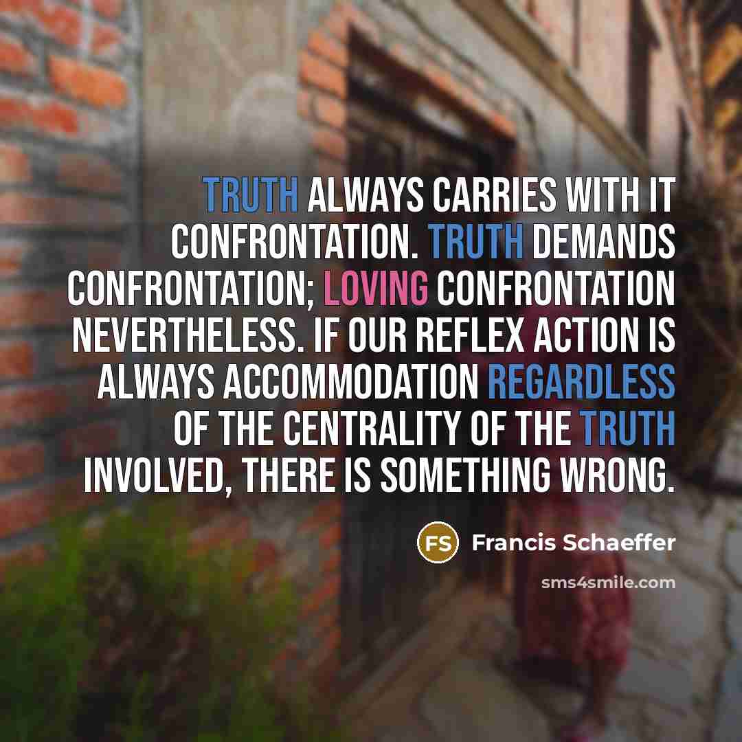 “Truth always carries with it confrontation. Truth demands confrontation; loving confrontation nevertheless. If our reflex action is always accommodation regardless of the centrality of the truth involved, there is something wrong.” quote by Francis Schaeffer