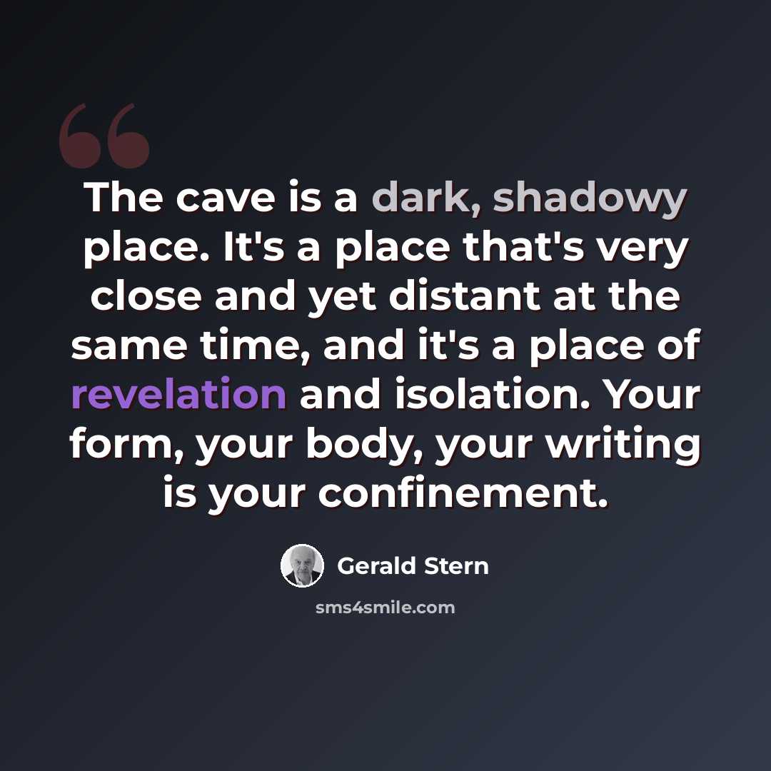 “The cave is a dark, shadowy place. It's a place that's very close and yet distant at the same time, and it's a place of revelation and isolation. Your form, your body, your writing is your confinement.” quote by Gerald Stern