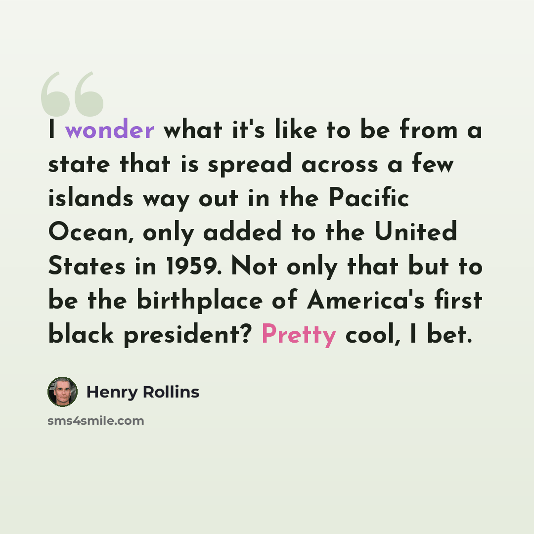 “I wonder what it's like to be from a state that is spread across a few islands way out in the Pacific Ocean, only added to the United States in 1959. Not only that but to be the birthplace of America's first black president? Pretty cool, I bet.” quote by Henry Rollins