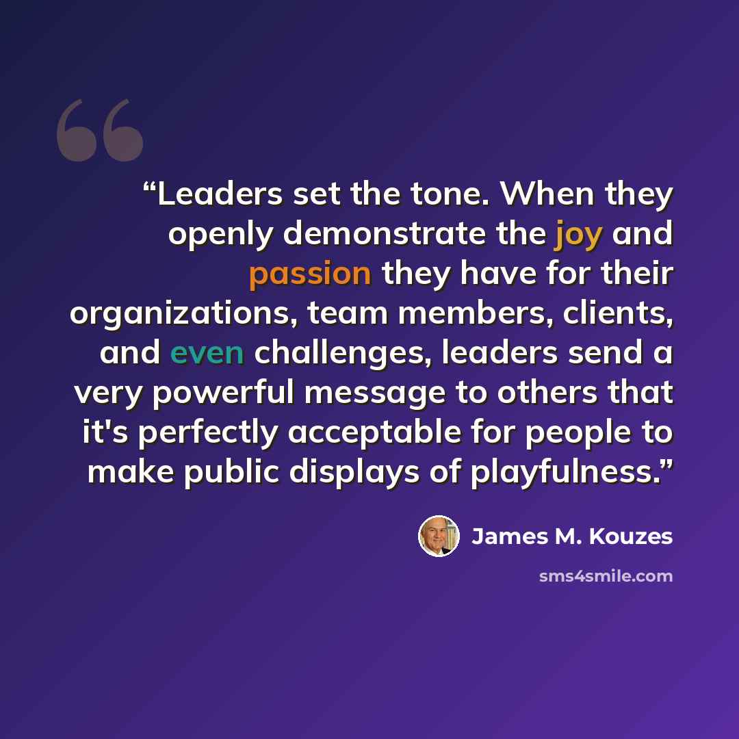 “Leaders set the tone. When they openly demonstrate the joy and passion they have for their organizations, team members, clients, and even challenges, leaders send a very powerful message to others that it's perfectly acceptable for people to make public displays of playfulness.” quote by James M. Kouzes