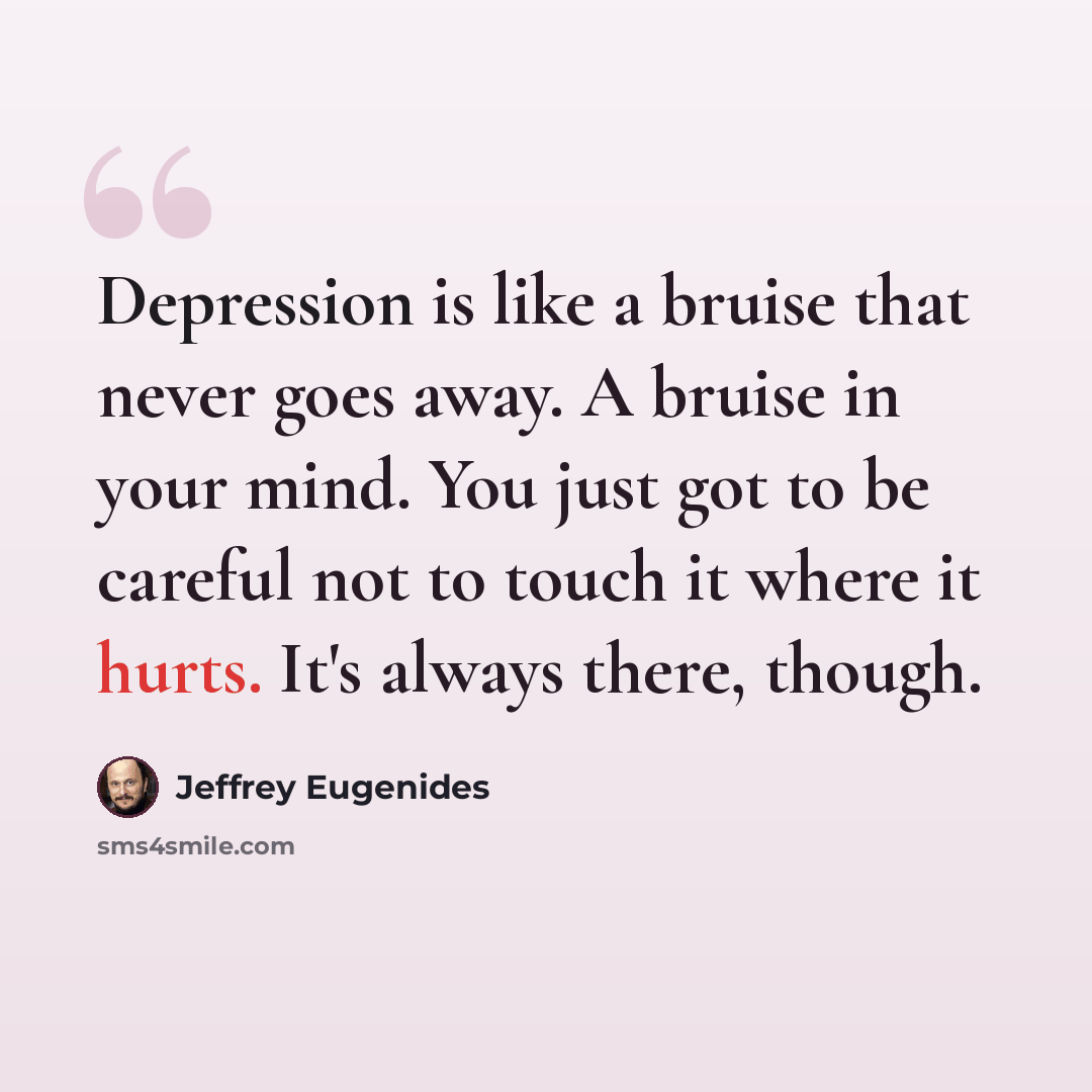 “Depression is like a bruise that never goes away. A bruise in your mind. You just got to be careful not to touch it where it hurts. It's always there, though.” quote by Jeffrey Eugenides