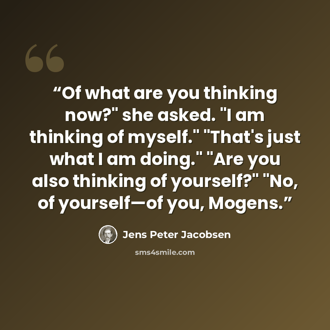 “Of what are you thinking now?" she asked. "I am thinking of myself." "That's just what I am doing." "Are you also thinking of yourself?" "No, of yourself—of you, Mogens.” quote by Jens Peter Jacobsen