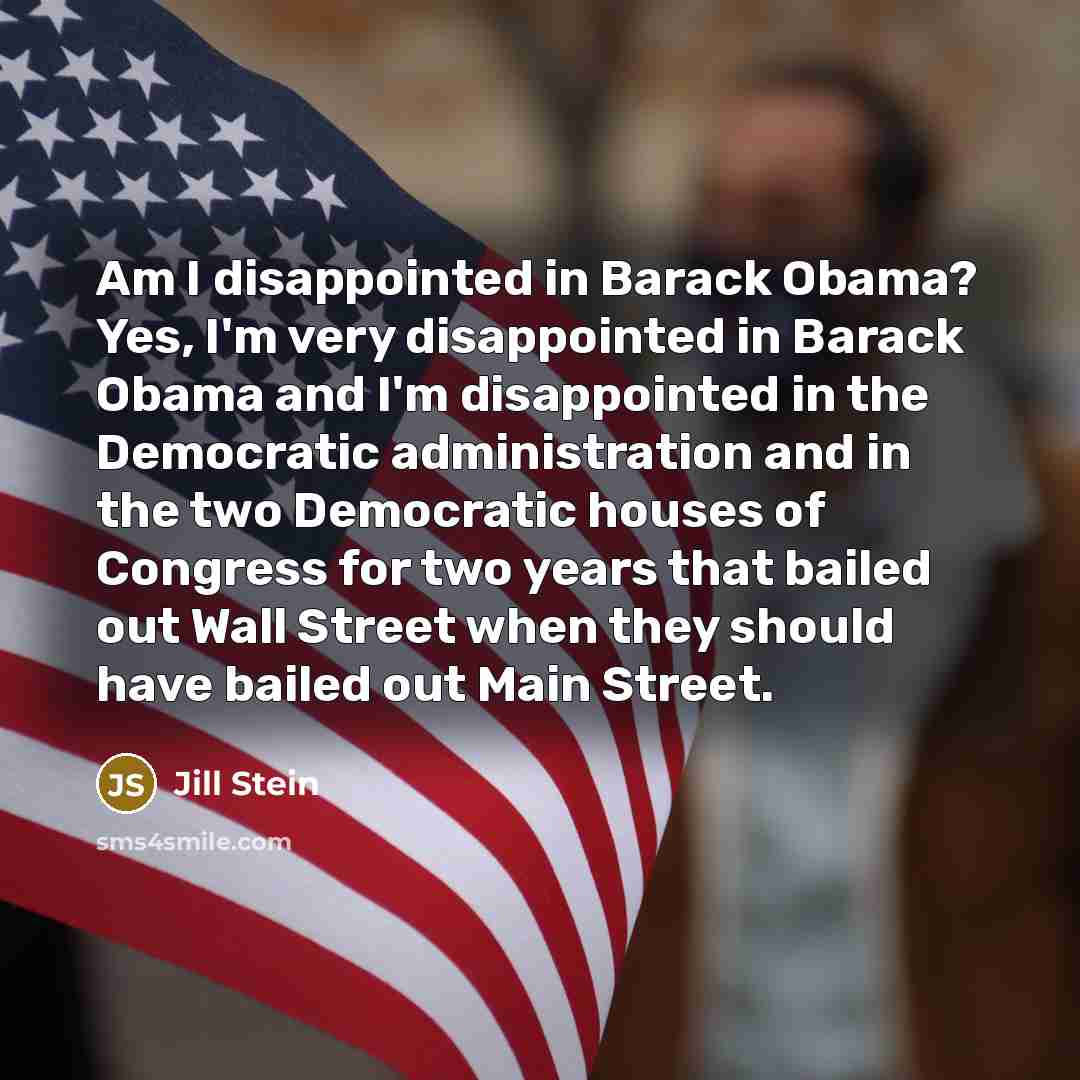 “Am I disappointed in Barack Obama? Yes, I'm very disappointed in Barack Obama and I'm disappointed in the Democratic administration and in the two Democratic houses of Congress for two years that bailed out Wall Street when they should have bailed out Main Street.” quote by Jill Stein