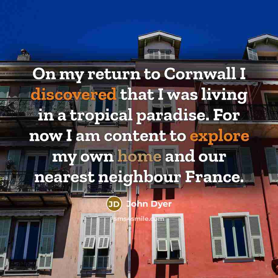 “On my return to Cornwall I discovered that I was living in a tropical paradise. For now I am content to explore my own home and our nearest neighbour France.” quote by John Dyer