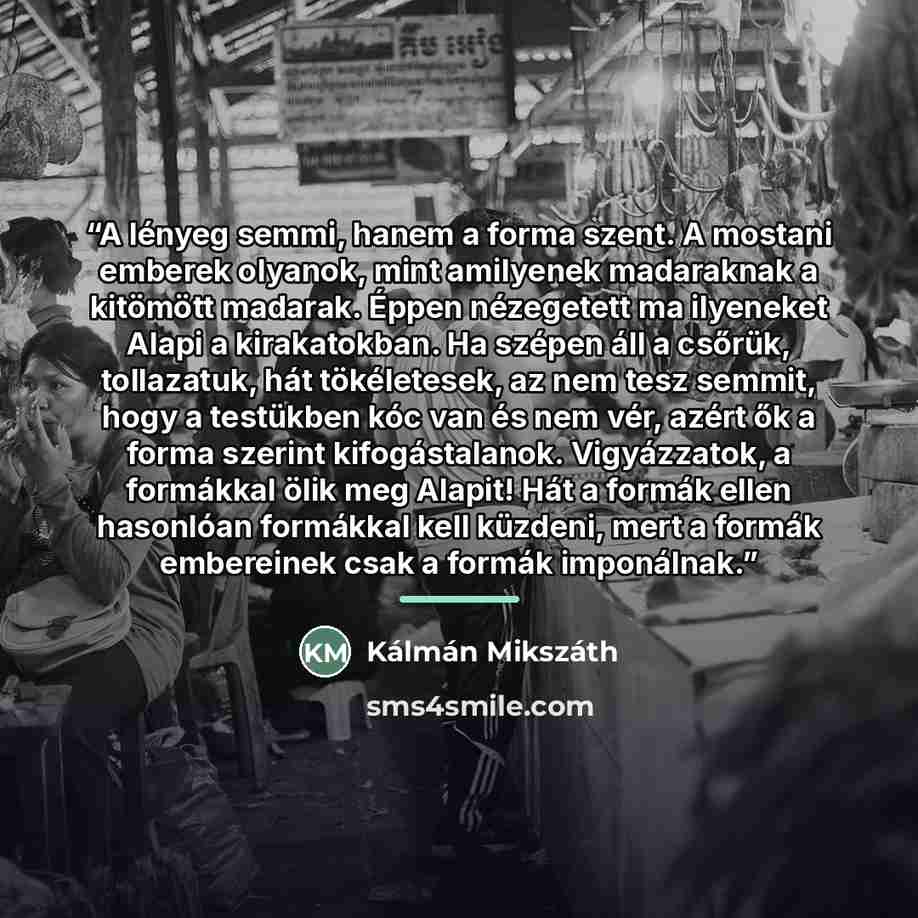 “A lényeg semmi, hanem a forma szent. A mostani emberek olyanok, mint amilyenek madaraknak a kitömött madarak. Éppen nézegetett ma ilyeneket Alapi a kirakatokban. Ha szépen áll a csőrük, tollazatuk, hát tökéletesek, az nem tesz semmit, hogy a testükben kóc van és nem vér, azért ők a forma szerint…” quote by Kálmán Mikszáth