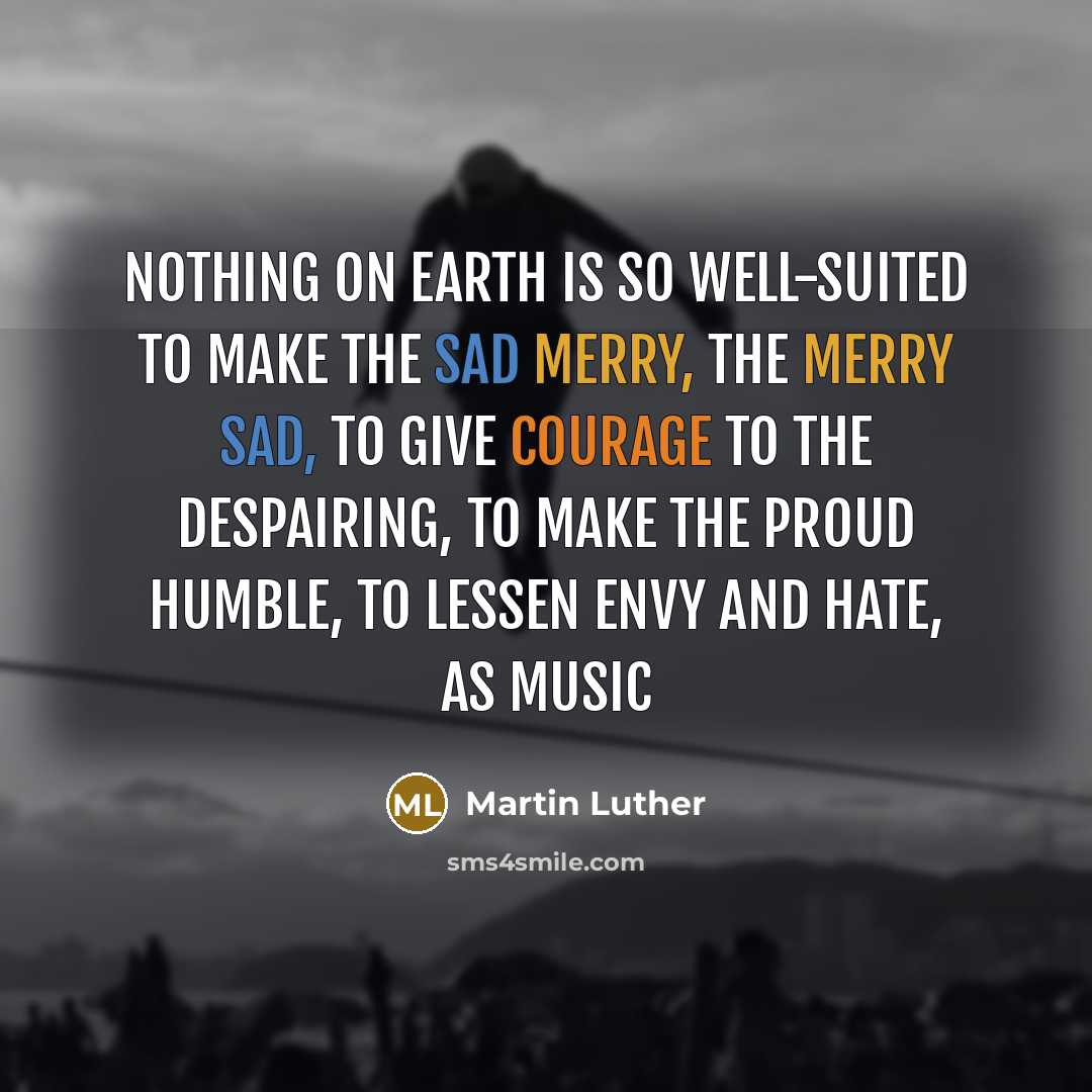 “Nothing on earth is so well-suited to make the sad merry, the merry sad, to give courage to the despairing, to make the proud humble, to lessen envy and hate, as music” quote by Martin Luther