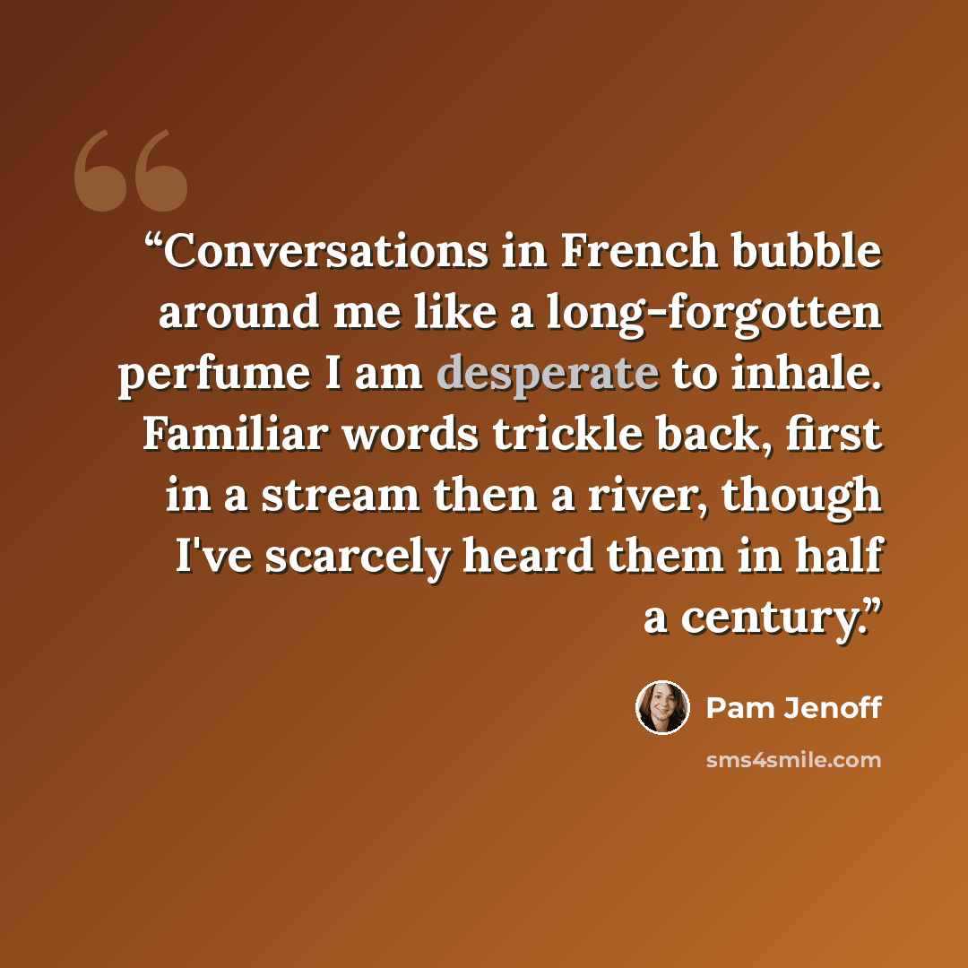 “Conversations in French bubble around me like a long-forgotten perfume I am desperate to inhale. Familiar words trickle back, first in a stream then a river, though I've scarcely heard them in half a century.” quote by Pam Jenoff