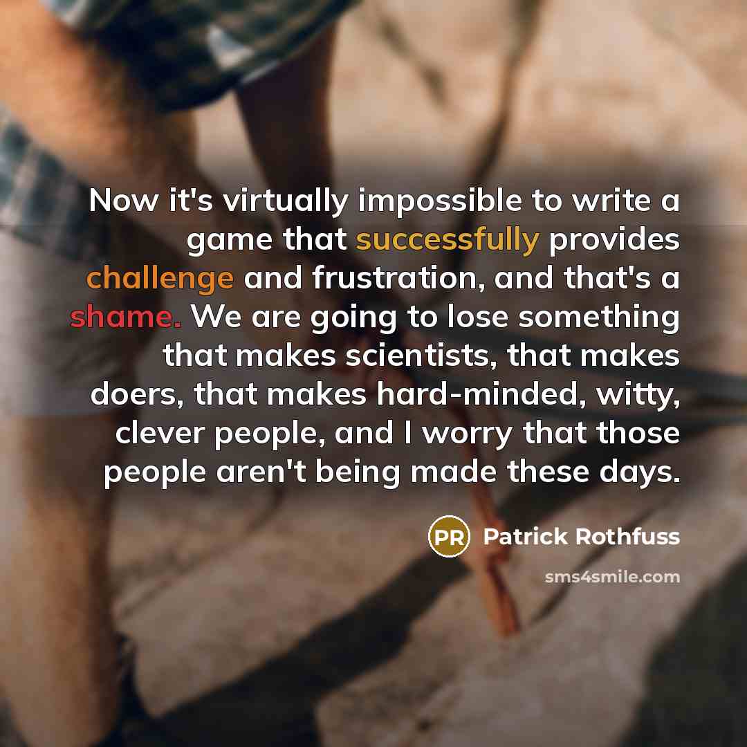 “Now it's virtually impossible to write a game that successfully provides challenge and frustration, and that's a shame. We are going to lose something that makes scientists, that makes doers, that makes hard-minded, witty, clever people, and I worry that those people aren't being made these days.” quote by Patrick Rothfuss