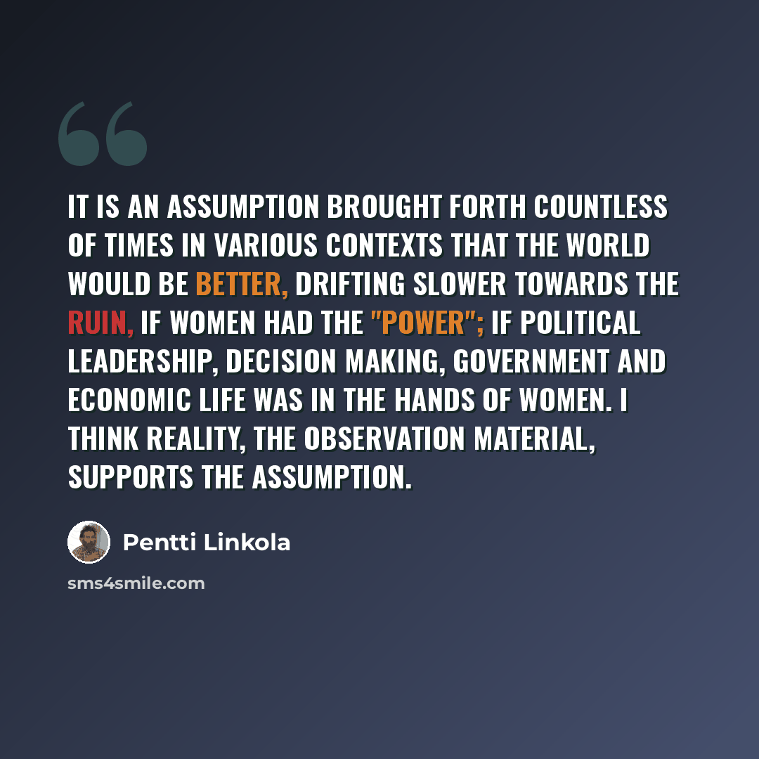 “It is an assumption brought forth countless of times in various contexts that the world would be better, drifting slower towards the ruin, if women had the "power"; if political leadership, decision making, government and economic life was in the hands of women. I think reality, the observation…” quote by Pentti Linkola