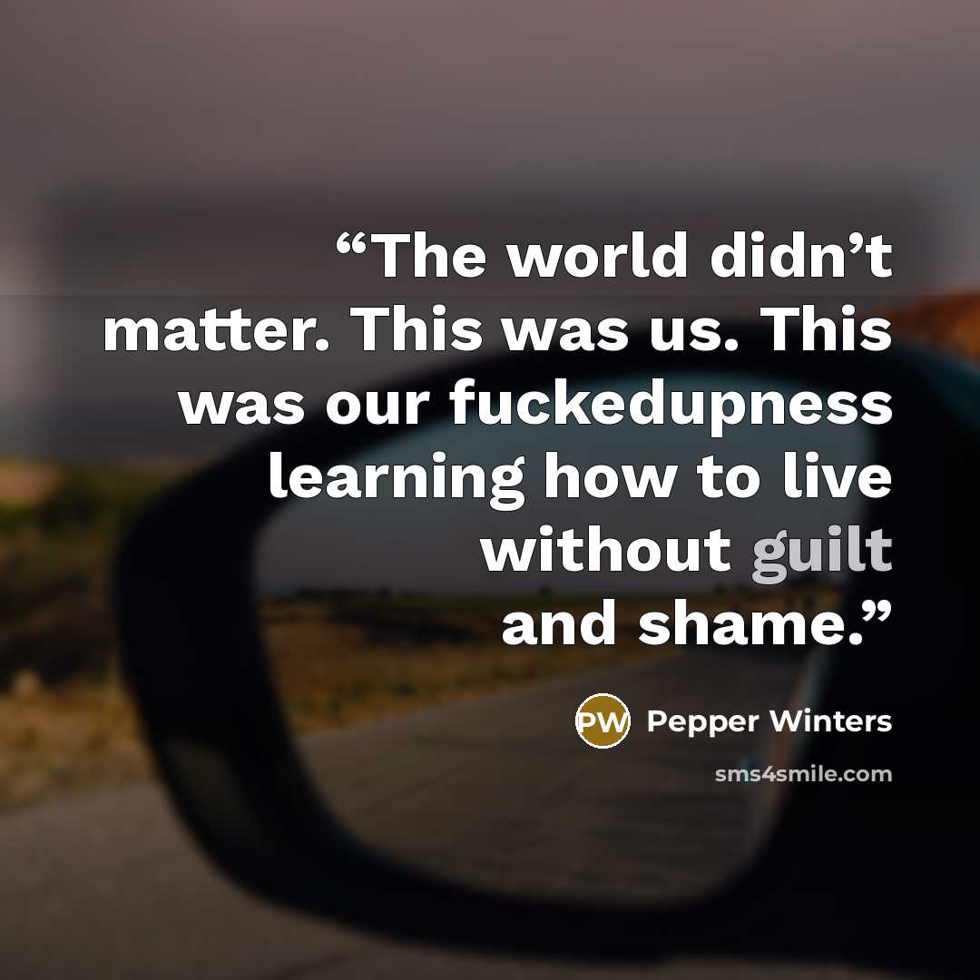 “The world didn’t matter. This was us. This was our fuckedupness learning how to live without guilt and shame.” quote by Pepper Winters