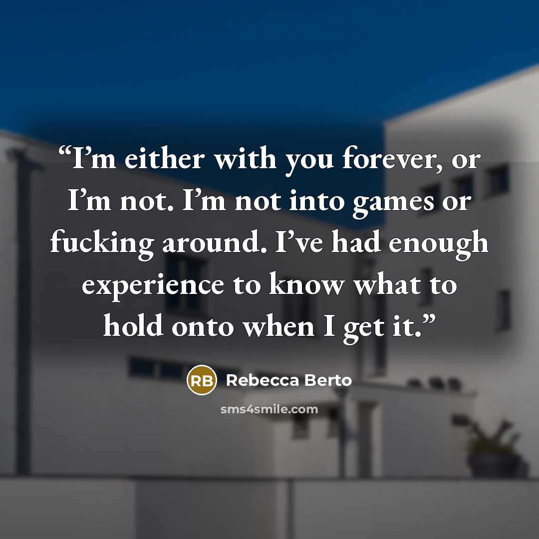 “I’m either with you forever, or I’m not. I’m not into games or fucking around. I’ve had enough experience to know what to hold onto when I get it.” quote by Rebecca Berto