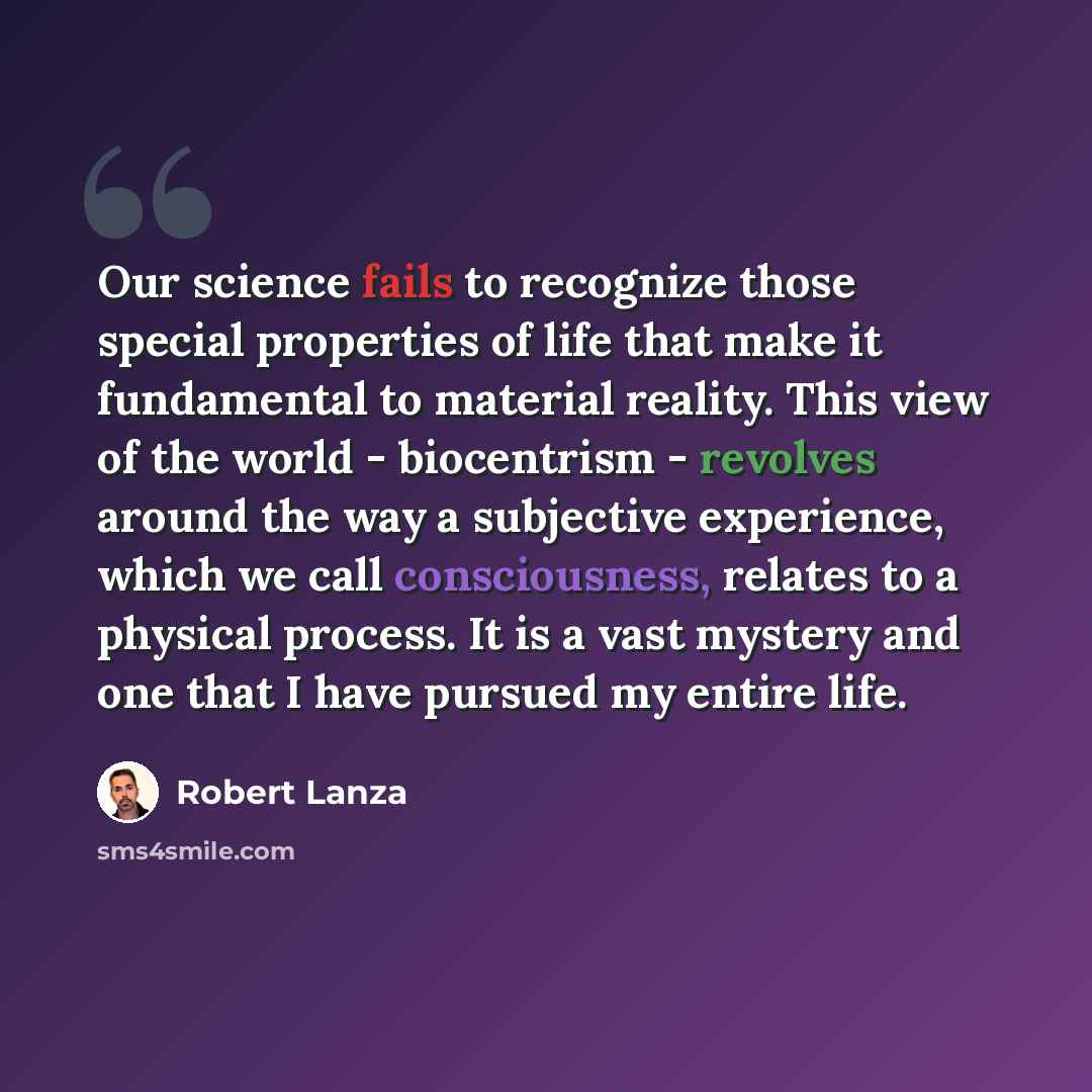 “Our science fails to recognize those special properties of life that make it fundamental to material reality. This view of the world - biocentrism - revolves around the way a subjective experience, which we call consciousness, relates to a physical process. It is a vast mystery and one that I have…” quote by Robert Lanza