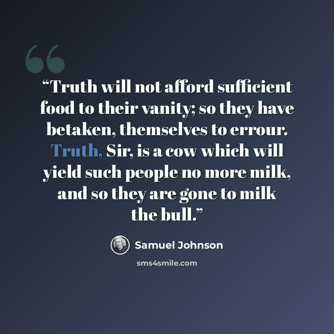 “Truth will not afford sufficient food to their vanity; so they have betaken, themselves to errour. Truth, Sir, is a cow which will yield such people no more milk, and so they are gone to milk the bull.” quote by Samuel Johnson