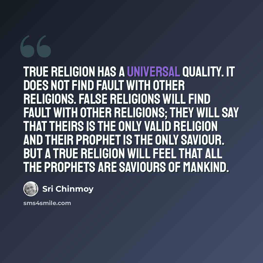 “True religion has a universal quality. It does not find fault with other religions. False religions will find fault with other religions; they will say that theirs is the only valid religion and their prophet is the only saviour. But a true religion will feel that all the prophets are saviours of…” quote by Sri Chinmoy