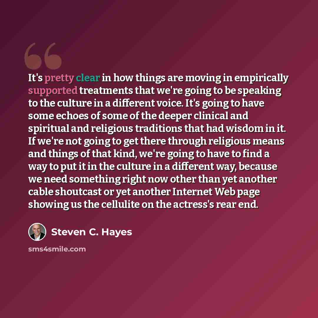 “It's pretty clear in how things are moving in empirically supported treatments that we're going to be speaking to the culture in a different voice. It's going to have some echoes of some of the deeper clinical and spiritual and religious traditions that had wisdom in it. If we're not going to get…” quote by Steven C. Hayes