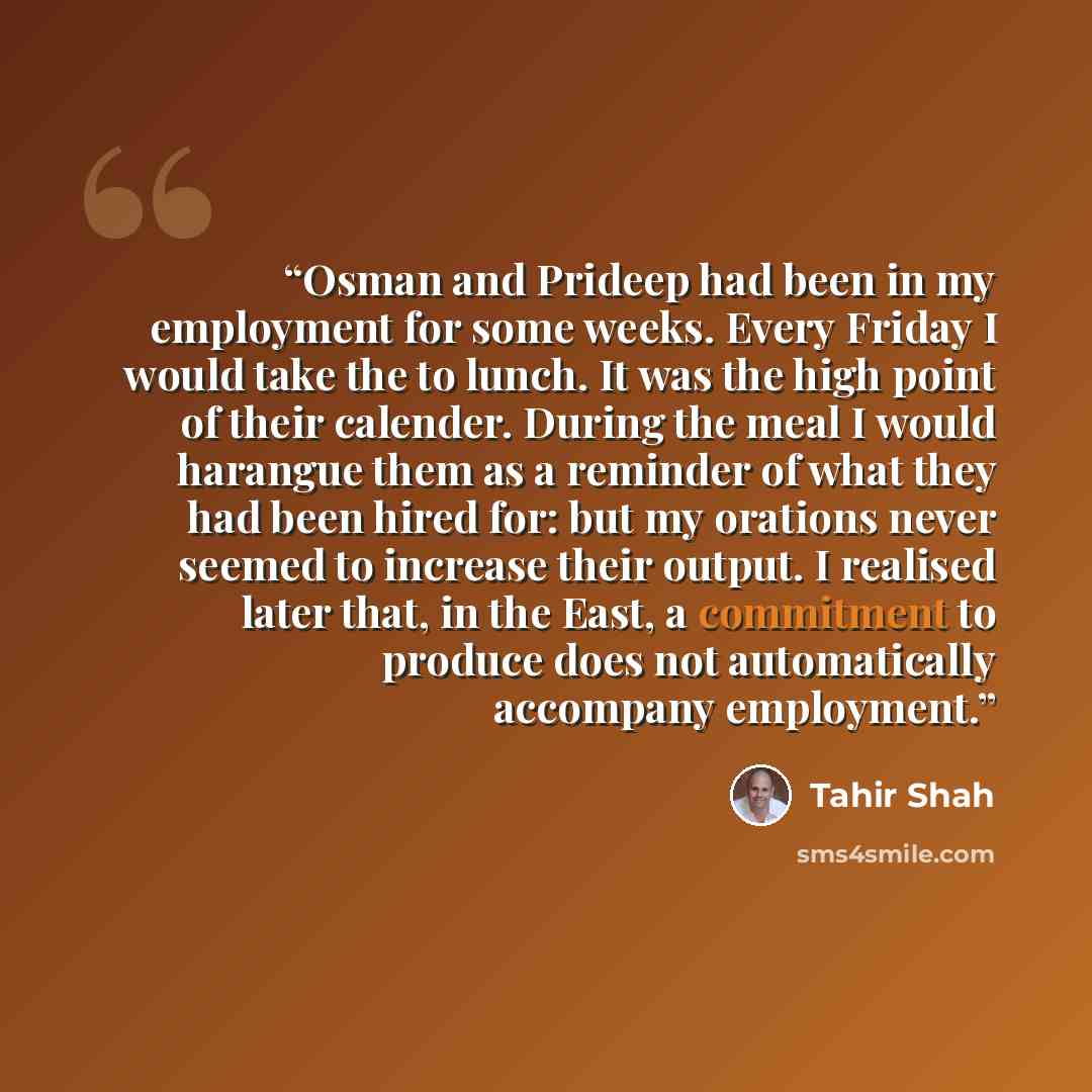 “Osman and Prideep had been in my employment for some weeks. Every Friday I would take the to lunch. It was the high point of their calender. During the meal I would harangue them as a reminder of what they had been hired for: but my orations never seemed to increase their output. I realised later…” quote by Tahir Shah