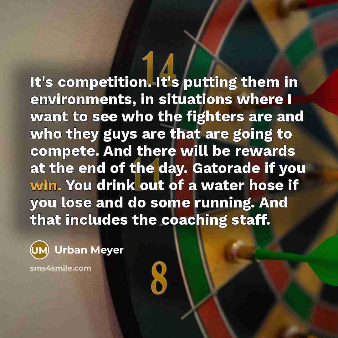 “It's competition. It's putting them in environments, in situations where I want to see who the fighters are and who they guys are that are going to compete. And there will be rewards at the end of the day. Gatorade if you win. You drink out of a water hose if you lose and do some running. And that…” quote by Urban Meyer