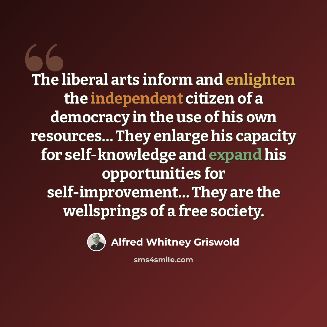 “The liberal arts inform and enlighten the independent citizen of a democracy in the use of his own resources… They enlarge his capacity for self-knowledge and expand his opportunities for self-improvement… They are the wellsprings of a free society.” quote by Alfred Whitney Griswold