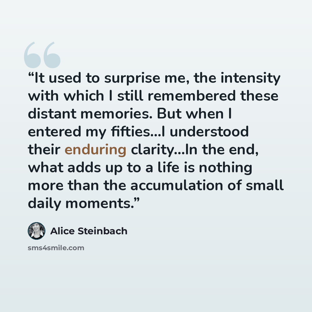 “It used to surprise me, the intensity with which I still remembered these distant memories. But when I entered my fifties...I understood their enduring clarity…In the end, what adds up to a life is nothing more than the accumulation of small daily moments.” quote by Alice Steinbach