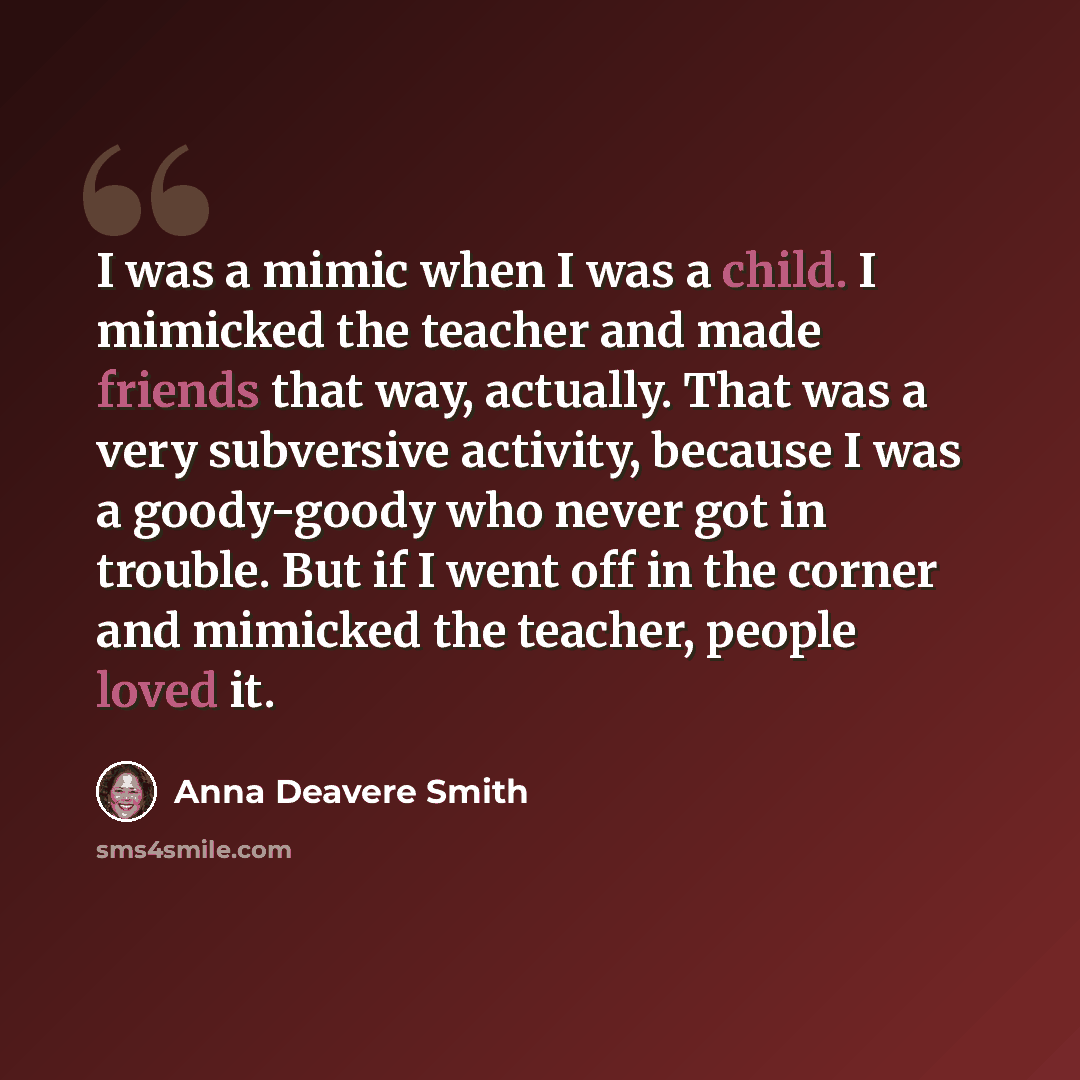 “I was a mimic when I was a child. I mimicked the teacher and made friends that way, actually. That was a very subversive activity, because I was a goody-goody who never got in trouble. But if I went off in the corner and mimicked the teacher, people loved it.” quote by Anna Deavere Smith