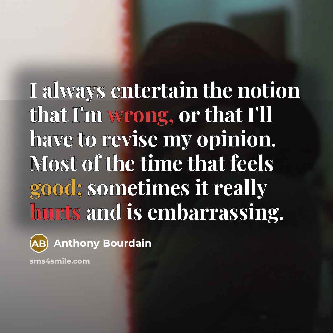 “I always entertain the notion that I'm wrong, or that I'll have to revise my opinion. Most of the time that feels good; sometimes it really hurts and is embarrassing.” quote by Anthony Bourdain