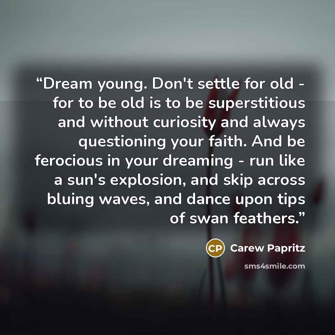 “Dream young. Don't settle for old - for to be old is to be superstitious and without curiosity and always questioning your faith. And be ferocious in your dreaming - run like a sun's explosion, and skip across bluing waves, and dance upon tips of swan feathers.” quote by Carew Papritz