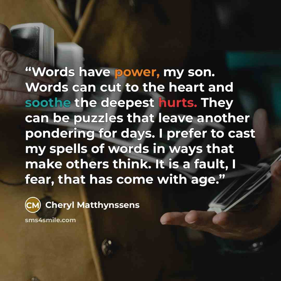 “Words have power, my son. Words can cut to the heart and soothe the deepest hurts. They can be puzzles that leave another pondering for days. I prefer to cast my spells of words in ways that make others think. It is a fault, I fear, that has come with age.” quote by Cheryl Matthynssens