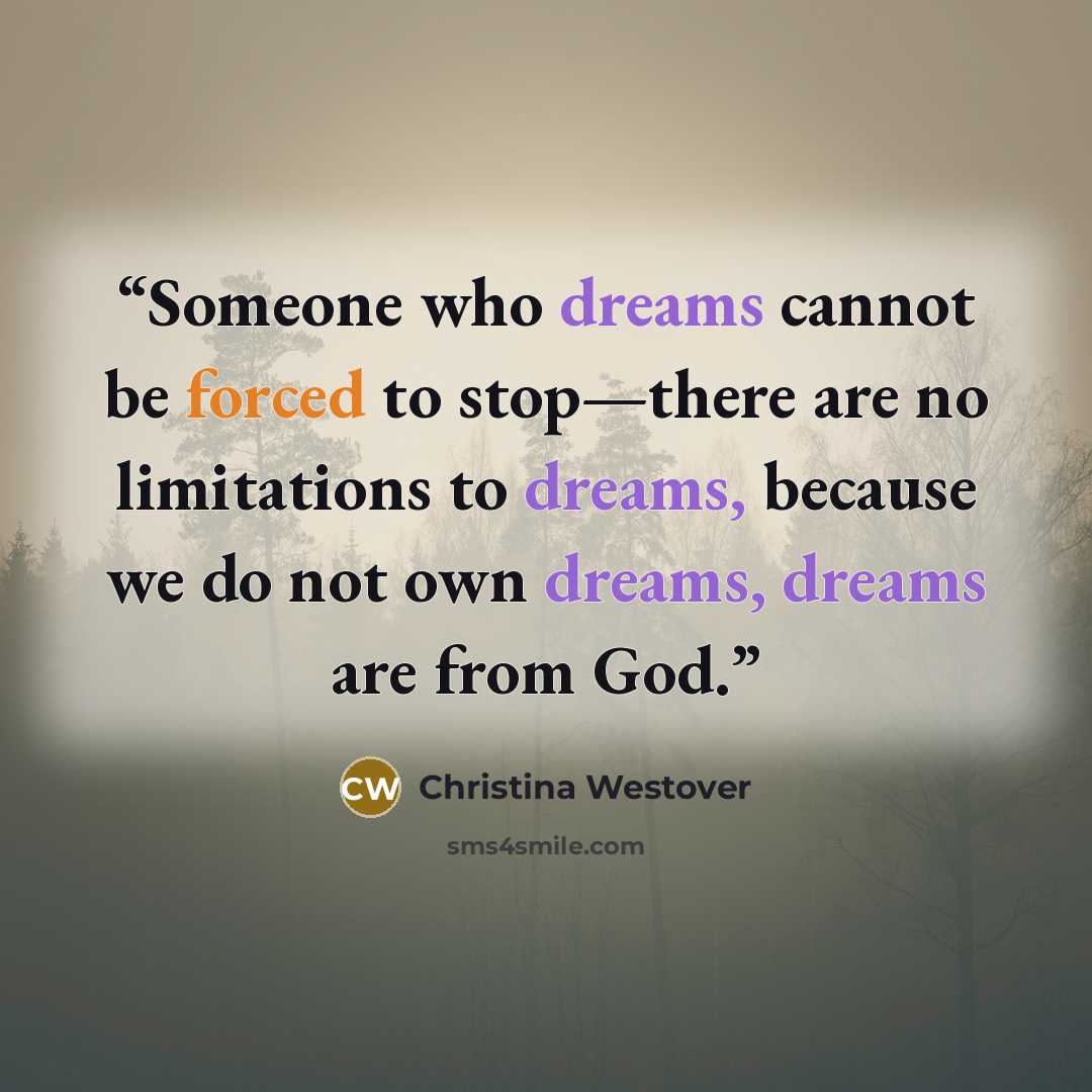 “Someone who dreams cannot be forced to stop—there are no limitations to dreams, because we do not own dreams, dreams are from God.” quote by Christina Westover