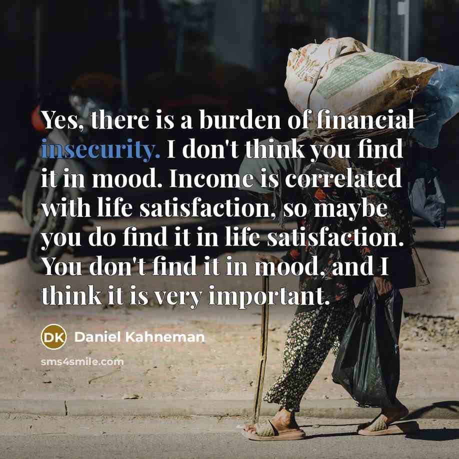 “Yes, there is a burden of financial insecurity. I don't think you find it in mood. Income is correlated with life satisfaction, so maybe you do find it in life satisfaction. You don't find it in mood, and I think it is very important.” quote by Daniel Kahneman