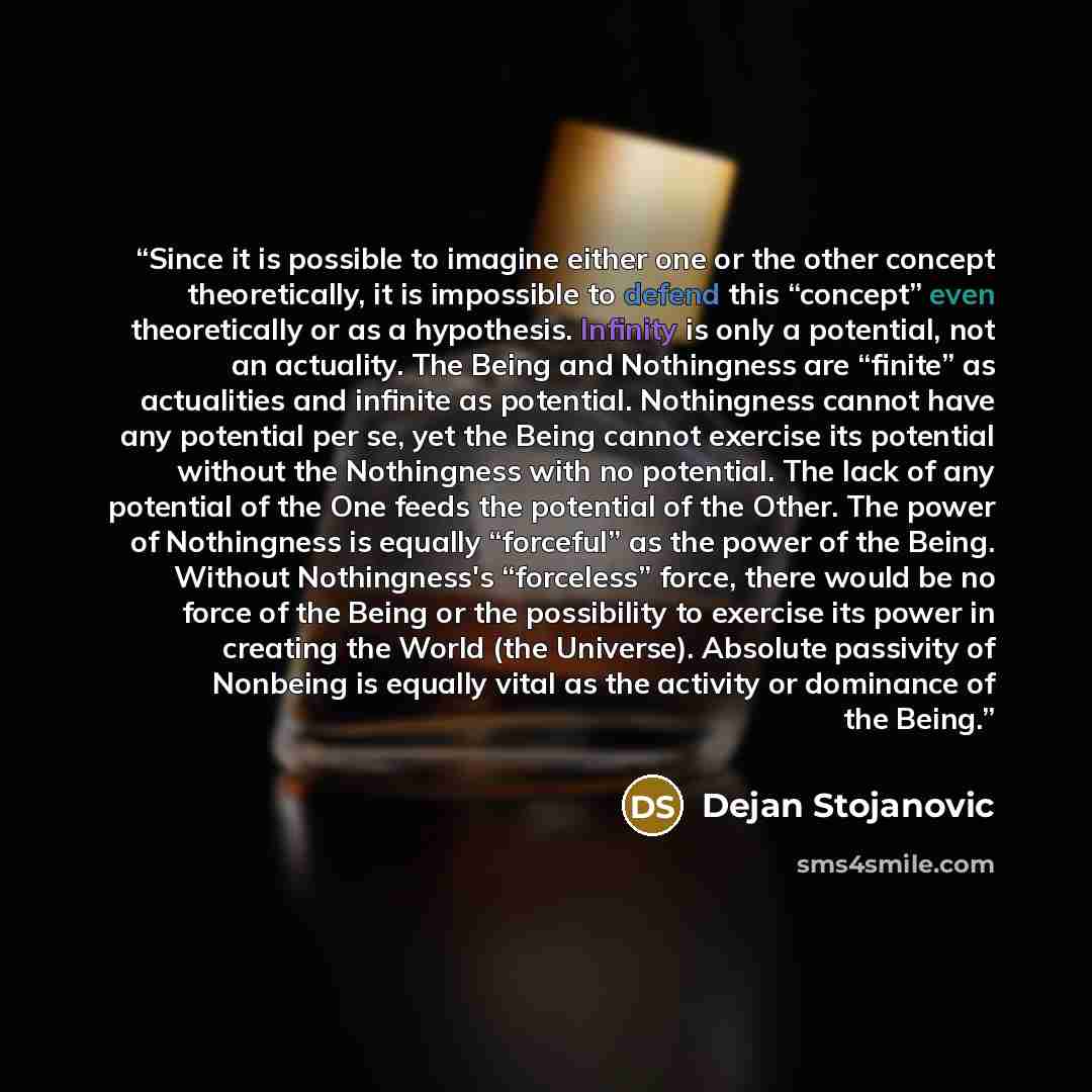 “Since it is possible to imagine either one or the other concept theoretically, it is impossible to defend this “concept” even theoretically or as a hypothesis. Infinity is only a potential, not an actuality. The Being and Nothingness are “finite” as actualities and infinite as potential…” quote by Dejan Stojanovic