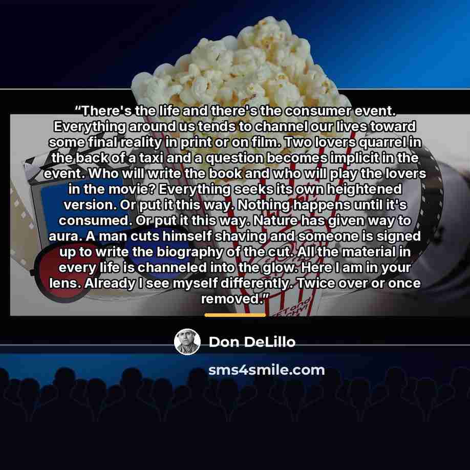 “There's the life and there's the consumer event. Everything around us tends to channel our lives toward some final reality in print or on film. Two lovers quarrel in the back of a taxi and a question becomes implicit in the event. Who will write the book and who will play the lovers in the movie?…” quote by Don DeLillo
