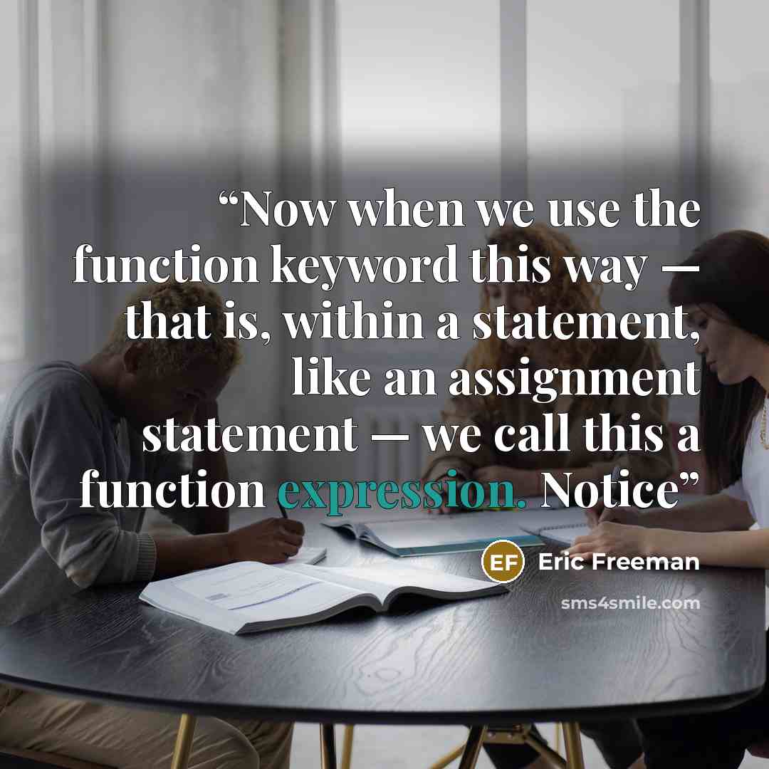 “Now when we use the function keyword this way — that is, within a statement, like an assignment statement — we call this a function expression. Notice” quote by Eric Freeman