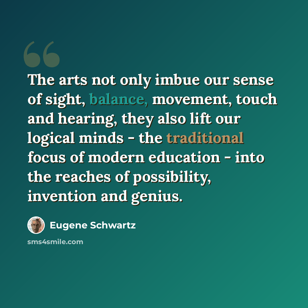 “The arts not only imbue our sense of sight, balance, movement, touch and hearing, they also lift our logical minds - the traditional focus of modern education - into the reaches of possibility, invention and genius.” quote by Eugene Schwartz