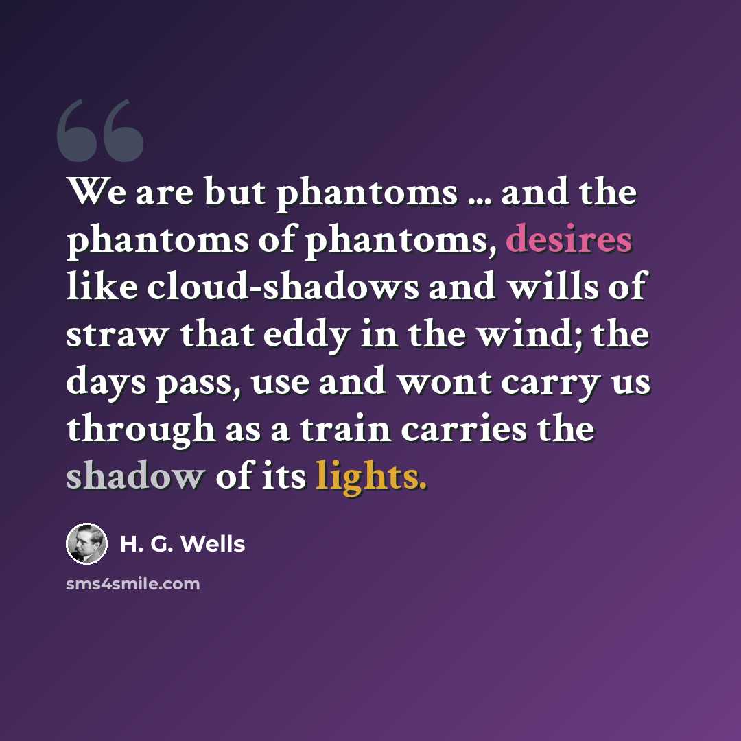 “We are but phantoms ... and the phantoms of phantoms, desires like cloud-shadows and wills of straw that eddy in the wind; the days pass, use and wont carry us through as a train carries the shadow of its lights.” quote by H. G. Wells