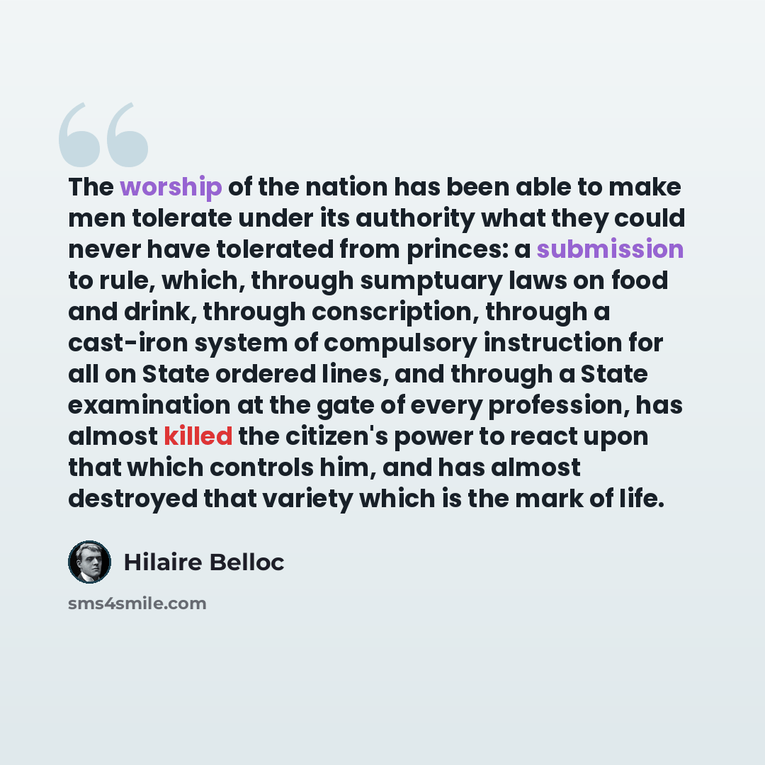 “The worship of the nation has been able to make men tolerate under its authority what they could never have tolerated from princes: a submission to rule, which, through sumptuary laws on food and drink, through conscription, through a cast-iron system of compulsory instruction for all on State…” quote by Hilaire Belloc