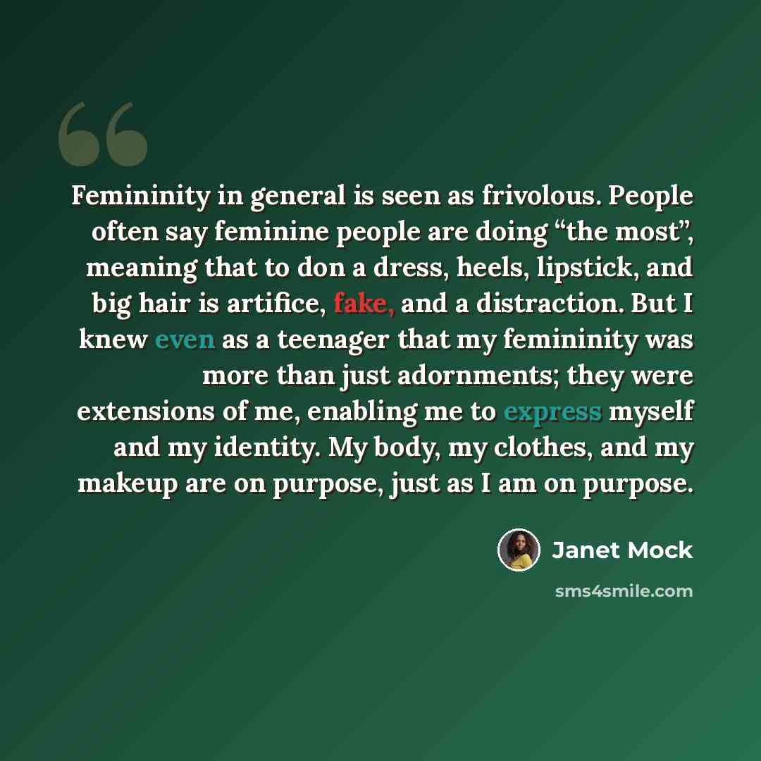 “Femininity in general is seen as frivolous. People often say feminine people are doing “the most”, meaning that to don a dress, heels, lipstick, and big hair is artifice, fake, and a distraction. But I knew even as a teenager that my femininity was more than just adornments; they were extensions…” quote by Janet Mock