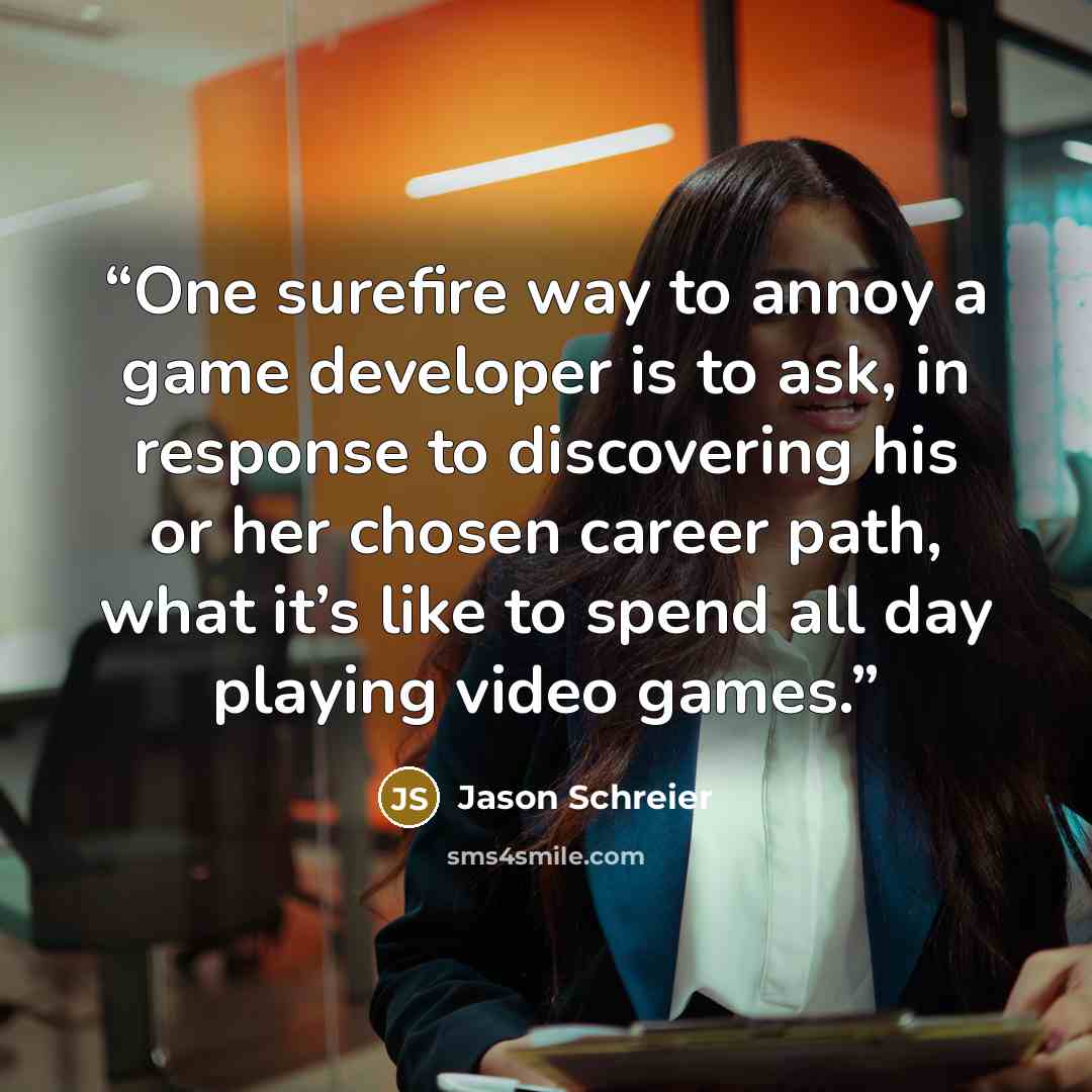 “One surefire way to annoy a game developer is to ask, in response to discovering his or her chosen career path, what it’s like to spend all day playing video games.” quote by Jason Schreier