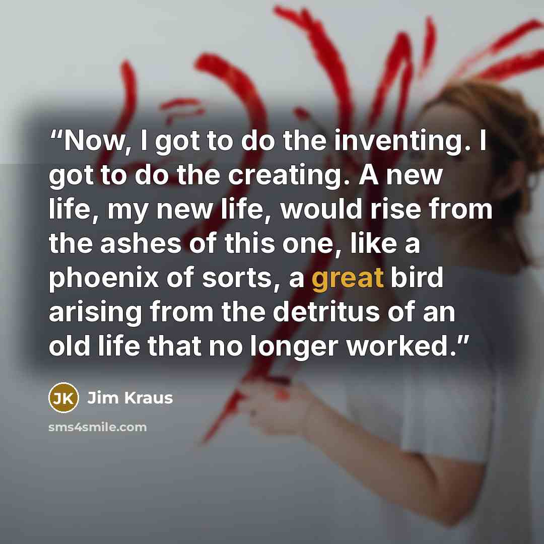 “Now, I got to do the inventing. I got to do the creating. A new life, my new life, would rise from the ashes of this one, like a phoenix of sorts, a great bird arising from the detritus of an old life that no longer worked.” quote by Jim Kraus